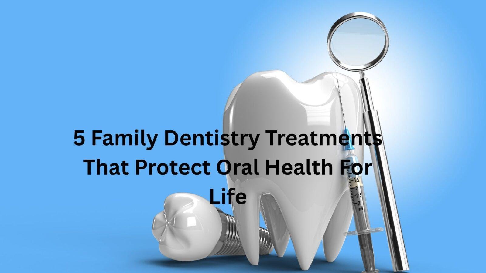 5 Family Dentistry Treatments That Protect Oral Health For Life