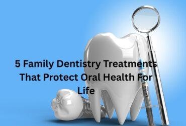 5 Family Dentistry Treatments That Protect Oral Health For Life