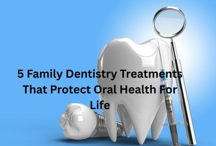5 Family Dentistry Treatments That Protect Oral Health For Life