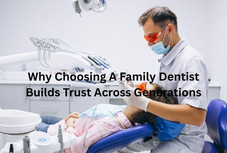 Why Choosing A Family Dentist Builds Trust Across Generations