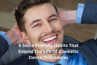5 Smile Friendly Habits That Extend The Life Of Cosmetic Dental Procedures