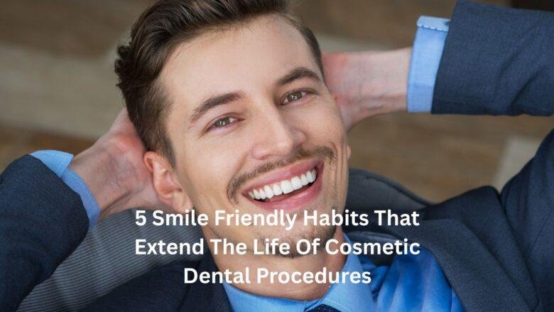 5 Smile Friendly Habits That Extend The Life Of Cosmetic Dental Procedures