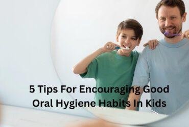 5 Tips For Encouraging Good Oral Hygiene Habits In Kids
